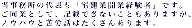 当事務所の代表も「宅建業開業経験者」です。ご同業として、記載できないこともありますが、ノウハウと苦労話はたくさんあります。