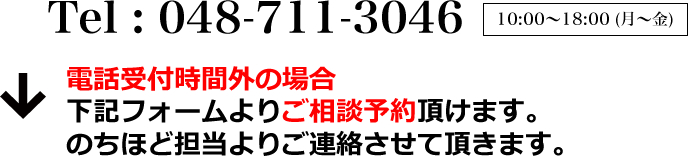 Tel : 048-711-3046 10:00～18:00 (月～金) 電話受付時間外の場合下記フォームよりご相談予約頂けます。のちほど担当よりご連絡させて頂きます。